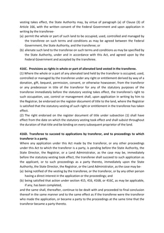 vesting takes effect, the State Authority may, by virtue of paragraph (a) of Clause (3) of
Article 166, with the written consent of the Federal Government and upon application in
writing by the transferee-
(a) permit the whole or part of such land to be occupied, used, controlled and managed by
the transferee on such terms and conditions as may be agreed between the Federal
Government, the State Authority, and the transferee; or
(b) alienate such land to the transferee on such terms and conditions as may be specified by
the State Authority, under and in accordance with this Act, and agreed upon by the
Federal Government and accepted by the transferee.
416C. Provisions as rights in whole or part of alienated land vested in the transferee.
(1) Where the whole or a part of any alienated land held by the transferor is occupied, used,
controlled or managed by the transferee under any right or entitlement derived by way of a
donation, gift, bequest, permission, consent, or otherwise howsoever, from the transferor
or any predecessor in title of the transferor for any of the statutory purposes of the
transferee immediately before the statutory vesting takes effect, the transferee's right to
such occupation, use, control or management shall, upon application in writing by him to
the Registrar, be endorsed on the register document of title to the land, where the Registrar
is satisfied that the statutory vesting of such right or entitlement in the transferee has taken
effect.
(2) The right endorsed on the register document of title under subsection (1) shall have
effect from the date on which the statutory vesting took effect and shall subsist throughout
the duration of that title and be binding on every subsequent proprietor of the land.
416D. Transferee to succeed to applications by transferor, and to proceedings to which
transferor is a party.
Where any application under this Act made by the transferor, or any other proceedings
under this Act to which the transferor is a party, is pending before the State Authority, the
State Director, the Registrar, or a Land Administrator, as the case may be, immediately
before the statutory vesting took effect, the transferee shall succeed to such application as
the applicant, or to such proceedings as a party thereto, immediately upon the State
Authority, the State Director, the Registrar, or the Land Administrator, as the case may be-
(a) being notified of the vesting by the transferee, or the transferor, or by any other person
having a direct interest in the application or the proceedings; and
(b) being satisfied that action under section 415, 416, 416B, or 416C, as may be applicable,
if any, has been completed,
and the same shall, thereafter, continue to be dealt with and proceeded to final conclusion
thereof in the same manner and to the same effect as if the transferee were the transferor
who made the application, or became a party to the proceedings at the same time that the
transferor became a party thereto.
 
