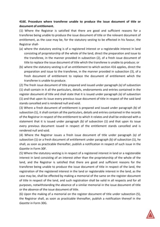 416E. Procedure where transferee unable to produce the issue document of title or
document of entitlement.
(1) Where the Registrar is satisfied that there are good and sufficient reasons for a
transferee being unable to produce the issue document of title or the relevant document of
entitlement, as the case may be, for the statutory vesting to be effected in his favour, the
Registrar shall-
(a) where the statutory vesting is of a registered interest or a registerable interest in land
consisting of proprietorship of the whole of the land, direct the preparation and issue to
the transferee, in the manner provided in subsection (2), of a fresh issue document of
title to replace the issue document of title which the transferee is unable to produce; or
(b) where the statutory vesting is of an entitlement to which section 416 applies, direct the
preparation and issue to the transferee, in the manner provided in subsection (3), of a
fresh document of entitlement to replace the document of entitlement which the
transferee is unable to produce.
(2) The fresh issue document of title prepared and issued under paragraph (a) of subsection
(1) shall contain in it all the particulars, details, endorsements and entries contained in the
register document of title and shall state that it is issued under paragraph (a) of subsection
(1) and that upon its issue every previous issue document of title in respect of the said land
stands cancelled and is rendered null and void.
(3) Where a fresh document of entitlement is prepared and issued under paragraph (b) of
subsection (1), it shall contain all the particulars, details and entries contained in the records
of the Registrar in respect of the entitlement to which it relates and shall be endorsed with a
statement that it is issued under paragraph (b) of subsection (1) and that upon its issue
every previous document issued in respect of the entitlement stands cancelled and is
rendered null and void.
(4) Where the Registrar issues a fresh issue document of title under paragraph (a) of
subsection (1) or a fresh document of entitlement under paragraph (b) of subsection (1), he
shall, as soon as practicable thereafter, publish a notification in respect of such issue in the
Gazette in Form 30F.
(5) Where the statutory vesting is in respect of a registered interest in land or a registerable
interest in land consisting of an interest other than the proprietorship of the whole of the
land, and the Registrar is satisfied that there are good and sufficient reasons for the
transferee being unable to produce the issue document of title in respect of the land, the
registration of the registered interest in the land or registerable interest in the land, as the
case may be, shall be effected by making a memorial of the same on the register document
of title in respect of the land, and such registration shall be valid in all respects and for all
purposes, notwithstanding the absence of a similar memorial in the issue document of title
or the absence of the issue document of title.
(6) Upon the making of a memorial on the register document of title under subsection (5),
the Registrar shall, as soon as practicable thereafter, publish a notification thereof in the
Gazette in Form 30G.
 
