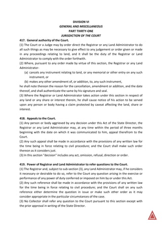 DIVISION VI
GENERAL AND MISCELLANEOUS
PART THIRTY-ONE
JURISDICTION OF THE COURT
417. General authority of the Court.
(1) The Court or a Judge may by order direct the Registrar or any Land Administrator to do
all such things as may be necessary to give effect to any judgement or order given or made
in any proceedings relating to land, and it shall be the duty of the Registrar or Land
Administrator to comply with the order forthwith.
(2) Where, pursuant to any order made by virtue of this section, the Registrar or any Land
Administrator-
(a) cancels any instrument relating to land, or any memorial or other entry on any such
instrument, or
(b) makes any other amendment of, or addition, to, any such instrument,
he shall note thereon the reason for the cancellation, amendment or addition, and the date
thereof, and shall authenticate the same by his signature and seal.
(3) Where the Registrar or Land Administrator takes action under this section in respect of
any land or any share or interest therein, he shall cause notice of his action to be served
upon any person or body having a claim protected by caveat affecting the land, share or
interest.
418. Appeals to the Court.
(1) Any person or body aggrieved by any decision under this Act of the State Director, the
Registrar or any Land Administrator may, at any time within the period of three months
beginning with the date on which it was communicated to him, appeal therefrom to the
Court.
(2) Any such appeal shall be made in accordance with the provisions of any written law for
the time being in force relating to civil procedure; and the Court shall make such order
thereon as it considers just.
(3) In this section "decision" includes any act, omission, refusal, direction or order.
419. Power of Registrar and Land Administrator to refer questions to the Court.
(1) The Registrar and, subject to sub-section (3), any Land Administrator may, if he considers
it necessary or desirable to do so, refer to the Court any question arising in the exercise or
performance of any power of duty conferred or imposed on him by or under this Act.
(2) Any such reference shall be made in accordance with the provisions of any written law
for the time being in force relating to civil procedure; and the Court shall on any such
reference either determine the question in issue or make such other order as it may
consider appropriate in the particular circumstances of the case.
(3) No Collector shall refer any question to the Court pursuant to this section except with
the prior approval in writing of the State Director.
 