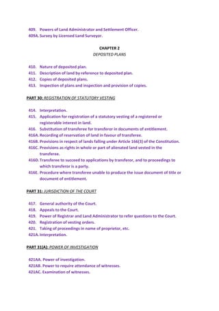 409. Powers of Land Administrator and Settlement Officer.
409A.Survey by Licensed Land Surveyor.
CHAPTER 2
DEPOSITED PLANS
410. Nature of deposited plan.
411. Description of land by reference to deposited plan.
412. Copies of deposited plans.
413. Inspection of plans and inspection and provision of copies.
PART 30: REGISTRATION OF STATUTORY VESTING
414. Interpretation.
415. Application for registration of a statutory vesting of a registered or
registerable interest in land.
416. Substitution of transferee for transferor in documents of entitlement.
416A.Recording of reservation of land in favour of transferee.
416B. Provisions in respect of lands falling under Article 166(3) of the Constitution.
416C. Provisions as rights in whole or part of alienated land vested in the
transferee.
416D.Transferee to succeed to applications by transferor, and to proceedings to
which transferor is a party.
416E. Procedure where transferee unable to produce the issue document of title or
document of entitlement.
PART 31: JURISDICTION OF THE COURT
417. General authority of the Court.
418. Appeals to the Court.
419. Power of Registrar and Land Administrator to refer questions to the Court.
420. Registration of vesting orders.
421. Taking of proceedings in name of proprietor, etc.
421A.Interpretation.
PART 31(A): POWER OF INVESTIGATION
421AA. Power of investigation.
421AB. Power to require attendance of witnesses.
421AC. Examination of witnesses.
 
