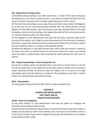 420. Registration of vesting orders.
(1) Notwithstanding anything in any other written law, no order of the Court vesting any
alienated land, or any share or interest therein, in any person or body shall affect the land,
share or interest in question until it has been registered pursuant to this section.
(2) The Court shall, accordingly, cause a copy of any such order to be served on the Registrar
or, as the case may be, Land Administrator forthwith after the making thereof; and the
Registrar or Land Administrator, upon receiving any such copy, shall give effect to the order
by making a memorial of the vesting on the register document of title to the land to which,
or a share or interest in which, the order relates.
(3) The Registrar or Land Administrator shall sign and seal every memorial made by him
pursuant to this section, and, if able to secure the production of the instrument in question,
shall make a copy of the memorial on the issue document of title to the said land or, where
the order relates to a lease or a charge, on the duplicate thereof.
(4) Where the Registrar or Land Administrator takes action under this section in respect of
any land or any share or interest therein, he shall cause notice of his action to be served
upon any person or body having a claim protected by caveat affecting the land, share or
interest.
421. Taking of proceedings in name of proprietor, etc.
Any person or body in whom any alienated land, or any share or interest therein, is for the
time being vested shall, on the application of any other person or body, and on receiving a
proper indemnity therefor, be bound to allow the taking in his or its name of any legal
proceedings which may be necessary or proper for the protection of any title or interest
vested in or claimed by that other person or body.
421A. Interpretation.
For the purposes of section 417 and 420, "Court" includes a Syariah Court.
DIVISION VI
GENERAL AND MISCELLANEOUS
PART THIRTY-ONE (A)
POWER OF INVESTIGATION
421AA. Power of investigation.
(1) Any State Director or Land Administrator shall have the power to investigate the
commission of any offence under this Act.
(2) Every person required by the State Director or Land Administrator to give information or
produce any document or other article relating to the commission of such offence which is
in the person's power to give shall be legally bound to give the information or to produce
the document or other article.
 