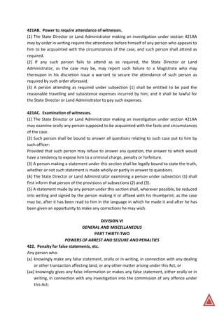 421AB. Power to require attendance of witnesses.
(1) The State Director or Land Administrator making an investigation under section 421AA
may by order in writing require the attendance before himself of any person who appears to
him to be acquainted with the circumstances of the case, and such person shall attend as
required.
(2) If any such person fails to attend as so required, the State Director or Land
Administrator, as the case may be, may report such failure to a Magistrate who may
thereupon in his discretion issue a warrant to secure the attendance of such person as
required by such order aforesaid.
(3) A person attending as required under subsection (1) shall be entitled to be paid the
reasonable travelling and subsistence expenses incurred by him; and it shall be lawful for
the State Director or Land Administrator to pay such expenses.
421AC. Examination of witnesses.
(1) The State Director or Land Administrator making an investigation under section 421AA
may examine orally any person supposed to be acquainted with the facts and circumstances
of the case.
(2) Such person shall be bound to answer all questions relating to such case put to him by
such officer:
Provided that such person may refuse to answer any question, the answer to which would
have a tendency to expose him to a criminal charge, penalty or forfeiture.
(3) A person making a statement under this section shall be legally bound to state the truth,
whether or not such statement is made wholly or partly in answer to questions.
(4) The State Director or Land Administrator examining a person under subsection (1) shall
first inform that person of the provisions of subsections (2) and (3).
(5) A statement made by any person under this section shall, wherever possible, be reduced
into writing and signed by the person making it or affixed with his thumbprint, as the case
may be, after it has been read to him in the language in which he made it and after he has
been given an opportunity to make any corrections he may wish.
DIVISION VI
GENERAL AND MISCELLANEOUS
PART THIRTY-TWO
POWERS OF ARREST AND SEIZURE AND PENALTIES
422. Penalty for false statements, etc.
Any person who-
(a) knowingly make any false statement, orally or in writing, in connection with any dealing
or other transaction affecting land, or any other matter arising under this Act, or
(aa) knowingly gives any false information or makes any false statement, either orally or in
writing, in connection with any investigation into the commission of any offence under
this Act;
 