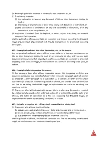 (b) knowingly gives false evidence at any enquiry held under this Act, or
(c) fraudulently procures-
(i) the registration or issue of any document of title or other instrument relating to
land, or
(ii) the making of any memorial or other entry on any such document or instrument, or
(iii) the cancellation or amendment of any such document or instrument, or of any
memorial or other entry thereon, or
(d) suppresses or conceals from the Registrar, or assists or joins in so doing, any material
document, fact or matter,
shall be guilty of an offence, and liable on conviction to a fine not exceeding five thousand
ringgit and, in default of payment of such fine, to imprisonment for a term not exceeding
three years.
423. Penalty for fraudulent alteration, destruction, etc., of documents.
Any person who fraudulently alters, adds to, erases, defaces, or destroys any document or
title or other instrument relating to land, or any memorial or other entry on any such
document or instrument, shall be guilty of an offence, and liable on conviction to a fine not
exceeding three thousand ringgit, or imprisonment for a term not exceeding seven years, or
to both.
424. Penalty for failure to produce documents.
(1) Any person or body who, without reasonable excuse, fails to produce or deliver any
document as required by a notice lawfully served on him under paragraph (e) of sub-section
(1) of section 15 or by paragraph (b) of sub-section (1) of section 175B or by a notice under
sub-section (4) of section 343 shall be guilty of an offence, and shall be liable on conviction
to a fine not exceeding five hundred ringgit, or imprisonment for a term not exceeding one
month, or to both.
(2) Any person who, without reasonable excuse, fails to produce any document as required
by a notice lawfully served on him under sub-section (2) of section 398A shall be guilty of an
offence, and liable on conviction to a fine not exceeding five thousand ringgit, or
imprisonment for a term not exceeding six months, or to both.
425. Unlawful occupation, etc., of State land, reserved land or mining land.
(1) Any person who, without lawful authority-
(a) occupies, or erects any building on, any State land, reserved land or mining land, or
(b) clears, ploughs, digs, encloses or cultivates any such land or part thereof; or
(c) cuts or removes any timber or produce on or from such land,
shall be guilty of an offence, and liable on conviction to a fine not exceeding ten thousand
ringgit, or imprisonment for a term not exceeding one year.
 