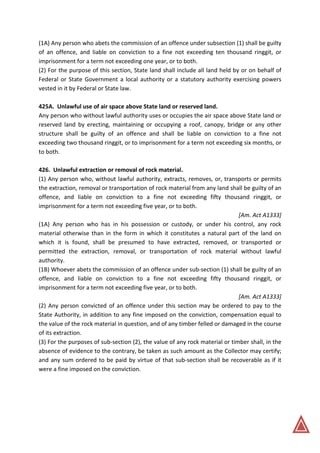 (1A) Any person who abets the commission of an offence under subsection (1) shall be guilty
of an offence, and liable on conviction to a fine not exceeding ten thousand ringgit, or
imprisonment for a term not exceeding one year, or to both.
(2) For the purpose of this section, State land shall include all land held by or on behalf of
Federal or State Government a local authority or a statutory authority exercising powers
vested in it by Federal or State law.
425A. Unlawful use of air space above State land or reserved land.
Any person who without lawful authority uses or occupies the air space above State land or
reserved land by erecting, maintaining or occupying a roof, canopy, bridge or any other
structure shall be guilty of an offence and shall be liable on conviction to a fine not
exceeding two thousand ringgit, or to imprisonment for a term not exceeding six months, or
to both.
426. Unlawful extraction or removal of rock material.
(1) Any person who, without lawful authority, extracts, removes, or, transports or permits
the extraction, removal or transportation of rock material from any land shall be guilty of an
offence, and liable on conviction to a fine not exceeding fifty thousand ringgit, or
imprisonment for a term not exceeding five year, or to both.
[Am. Act A1333]
(1A) Any person who has in his possession or custody, or under his control, any rock
material otherwise than in the form in which it constitutes a natural part of the land on
which it is found, shall be presumed to have extracted, removed, or transported or
permitted the extraction, removal, or transportation of rock material without lawful
authority.
(1B) Whoever abets the commission of an offence under sub-section (1) shall be guilty of an
offence, and liable on conviction to a fine not exceeding fifty thousand ringgit, or
imprisonment for a term not exceeding five year, or to both.
[Am. Act A1333]
(2) Any person convicted of an offence under this section may be ordered to pay to the
State Authority, in addition to any fine imposed on the conviction, compensation equal to
the value of the rock material in question, and of any timber felled or damaged in the course
of its extraction.
(3) For the purposes of sub-section (2), the value of any rock material or timber shall, in the
absence of evidence to the contrary, be taken as such amount as the Collector may certify;
and any sum ordered to be paid by virtue of that sub-section shall be recoverable as if it
were a fine imposed on the conviction.
 