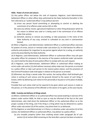 426A. Power of arrest and seizure.
(1) Any police officer not below the rank of Inspector, Registrar, Land Administrator,
Settlement Officer or other officer duly authorised by the State Authority (hereafter in this
Part referred to as "authorised officer") may without warrant-
(a) arrest any person found committing or attempting to commit or abetting the
commission of an offence under section 425 or 426;
(b) seize any vehicle, tractor, agricultural implement or other thing whatsoever which he
has reason to believe was used or is being used in the commission of an offence
under that section;
(c) demolish, destroy or remove any building, or take possession in the name of the
State Authority of any crop, erected or cultivated on any land in contravention
thereof.
(2) When a Registrar, Land Administrator, Settlement Officer or authorised officer exercises
his powers of arrest, seizure or removal under sub-section (1), he shall declare his office or
authority and produce for inspection to any person against whom he is acting, an authority
card to be prescribed by the State Authority.
(3) A Registrar, Land Administrator, Settlement Officer or authorised officer may call upon
any police officer for assistance in the exercise of the powers conferred under sub-section
(1), and it shall be the duty of every police officer to comply with any such request.
(4) A Registrar, Land Administrator, Settlement Officer or authorised officer making an
arrest under sub-section (1) shall without necessary delay make over the person so arrested
to a police officer or take such person to the nearest police station; and the provisions of
the Criminal Procedure Code shall apply in relation to the person so arrested.
(5) Whenever any thing is seized under this section, the seizing officer shall forthwith give
notice in writing of such seizure and the grounds thereof to the owner of such thing, if
known, either by delivering such notice to him personally or by post or at his place of abode,
if known:
Provided that such notice shall not be required to be given where such seizure is made on
the person, or in the presence of the offender or the owner or his agent, as the case may be.
426B. Custody and delivery of things seized.
(1) Where a Settlement Officer or an authorised officer has seized anything in exercise of his
powers under section 426A, he shall as soon as may be informed of the fact to the Land
Administrator, who shall direct the Settlement Officer or the authorised officer as to the
proper custody of the thing, and if the thing is a thing which may be delivered to a police
officer under sub-section (2) of this section, may direct that it is so delivered.
(2) The Registrar or Land Administrator or if there is a direction under sub-section (1) of this
section, the Settlement Officer or authorised officer, may deliver to a police officer-
(a) any movable property (other than anything seized under paragraph (b) of sub-
section (1) of section 426A remaining on the land after a person has been arrested or
 