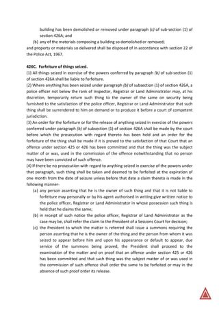 building has been demolished or removed under paragraph (c) of sub-section (1) of
section 426A; and
(b) any of the materials composing a building so demolished or removed;
and property or materials so delivered shall be disposed of in accordance with section 22 of
the Police Act, 1967.
426C. Forfeiture of things seized.
(1) All things seized in exercise of the powers conferred by paragraph (b) of sub-section (1)
of section 426A shall be liable to forfeiture.
(2) Where anything has been seized under paragraph (b) of subsection (1) of section 426A, a
police officer not below the rank of Inspector, Registrar or Land Administrator may, at his
discretion, temporarily return such thing to the owner of the same on security being
furnished to the satisfaction of the police officer, Registrar or Land Administrator that such
thing shall be surrendered to him on demand or to produce it before a court of competent
jurisdiction.
(3) An order for the forfeiture or for the release of anything seized in exercise of the powers
conferred under paragraph (b) of subsection (1) of section 426A shall be made by the court
before which the prosecution with regard thereto has been held and an order for the
forfeiture of the thing shall be made if it is proved to the satisfaction of that Court that an
offence under section 425 or 426 has been committed and that the thing was the subject
matter of or was, used in the commission of the offence notwithstanding that no person
may have been convicted of such offence.
(4) If there be no prosecution with regard to anything seized in exercise of the powers under
that paragraph, such thing shall be taken and deemed to be forfeited at the expiration of
one month from the date of seizure unless before that date a claim thereto is made in the
following manner-
(a) any person asserting that he is the owner of such thing and that it is not liable to
forfeiture may personally or by his agent authorised in writing give written notice to
the police officer, Registrar or Land Administrator in whose possession such thing is
held that he claims the same;
(b) in receipt of such notice the police officer, Registrar of Land Administrator as the
case may be, shall refer the claim to the President of a Sessions Court for decision;
(c) the President to which the matter is referred shall issue a summons requiring the
person asserting that he is the owner of the thing and the person from whom it was
seized to appear before him and upon his appearance or default to appear, due
service of the summons being proved, the President shall proceed to the
examination of the matter and on proof that an offence under section 425 or 426
has been committed and that such thing was the subject matter of or was used in
the commission of such offence shall order the same to be forfeited or may in the
absence of such proof order its release.
 