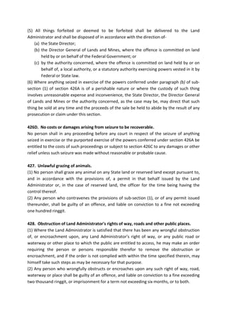 (5) All things forfeited or deemed to be forfeited shall be delivered to the Land
Administrator and shall be disposed of in accordance with the direction of-
(a) the State Director;
(b) the Director General of Lands and Mines, where the offence is committed on land
held by or on behalf of the Federal Government; or
(c) by the authority concerned, where the offence is committed on land held by or on
behalf of, a local authority, or a statutory authority exercising powers vested in it by
Federal or State law.
(6) Where anything seized in exercise of the powers conferred under paragraph (b) of sub-
section (1) of section 426A is of a perishable nature or where the custody of such thing
involves unreasonable expense and inconvenience, the State Director, the Director General
of Lands and Mines or the authority concerned, as the case may be, may direct that such
thing be sold at any time and the proceeds of the sale be held to abide by the result of any
prosecution or claim under this section.
426D. No costs or damages arising from seizure to be recoverable.
No person shall in any proceeding before any court in respect of the seizure of anything
seized in exercise or the purported exercise of the powers conferred under section 426A be
entitled to the costs of such proceedings or subject to section 426C to any damages or other
relief unless such seizure was made without reasonable or probable cause.
427. Unlawful grazing of animals.
(1) No person shall graze any animal on any State land or reserved land except pursuant to,
and in accordance with the provisions of, a permit in that behalf issued by the Land
Administrator or, in the case of reserved land, the officer for the time being having the
control thereof.
(2) Any person who contravenes the provisions of sub-section (1), or of any permit issued
thereunder, shall be guilty of an offence, and liable on conviction to a fine not exceeding
one hundred ringgit.
428. Obstruction of Land Administrator's rights of way, roads and other public places.
(1) Where the Land Administrator is satisfied that there has been any wrongful obstruction
of, or encroachment upon, any Land Administrator's right of way, or any public road or
waterway or other place to which the public are entitled to access, he may make an order
requiring the person or persons responsible therefor to remove the obstruction or
encroachment, and if the order is not complied with within the time specified therein, may
himself take such steps as may be necessary for that purpose.
(2) Any person who wrongfully obstructs or encroaches upon any such right of way, road,
waterway or place shall be guilty of an offence, and liable on conviction to a fine exceeding
two thousand ringgit, or imprisonment for a term not exceeding six months, or to both.
 