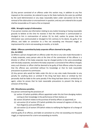 (3) Any person convicted of an offence under this section may, in addition to any fine
imposed on the conviction, be ordered to pay to the State Authority the costs (as certified
by the Land Administrator) or any steps reasonably taken under sub-section (1) for the
removal of the obstruction or encroachment in question; and any sum ordered to be so paid
shall be recoverable as if it were a fine so imposed.
428A. Wrongful receipt of information.
If any person receives any information relating to any matter knowing or having reasonable
grounds to believe at the time he receives it that the information is communicated or
divulged to him in contravention of section 19, he shall, useless he proves that the
information was communicated or divulged to him contrary to his desire, be guilty of an
offence, and liable on conviction to a fine not exceeding one thousand ringgit, or
imprisonment for a term not exceeding six months, or to both.
428AA. Offences committed by body corporate officers deemed to be guilty.
[Ins. Act A941]
(1) Where a person charged with an offence under this Act or any rules made thereunder is
a body corporate, every person who at the time of the commission of the offence is a
director or officer of the body corporate may be charged jointly in the same proceedings
with the body corporate, and where the body corporate is convicted of the offence charged,
every such director or officer shall be deemed to be guilty of that offence unless he proves
that the offence was committed without his knowledge or that he took reasonable
precautions to prevent its commission.
(2) Any person who would be liable under this Act or any rules made thereunder to any
penalty for anything done or omitted if the thing had been done or omitted by him
personally shall be liable to the same penalty if the thing had been done or omitted by his
agent, unless he proves that he took reasonable precautions to prevent the doing or
omission of the thing.
429. Miscellaneous penalties.
Any person contravening the provisions of-
(a) section 19 (which prohibits officers appointed under this Act from divulging matters
coming to their knowledge in the performance of their duties), or
(b) section 20 (which relates to the purchase of land by officers so appointed), or
(c) sub-section (2) of section 375 (which prohibits the removal of registers of title, etc.,
from Registries and Land Offices), or
(d) sub-section (1) of section 379 (which relates to notifying the Registrar of a change of
address),
shall be guilty of an offence, and liable on conviction to a fine not exceeding one thousand
ringgit, or imprisonment for a term not exceeding six months.
 