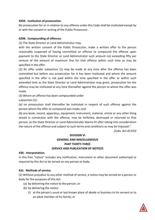 429A. Institution of prosecution.
No prosecution for or in relation to any offence under this Code shall be instituted except by
or with the consent in writing of the Public Prosecutor.
429B. Compounding of offences.
(1) The State Director or Land Administrator may,
with the written consent of the Public Prosecutor, make a written offer to the person
reasonably suspected of having committed an offence to compound the offence upon
payment to the State Director or Land Administrator such amount not exceeding fifty per
centum of the amount of maximum fine for that offence within such time as may be
specified in the offer.
(2) An offer under subsection (1) may be made at any time after the offence has been
committed but before any prosecution for it has been instituted and where the amount
specified in the offer is not paid within the time specified in the offer or within such
extended time as the State Director or Land Administrator may grant, prosecution for the
offence may be instituted at any time thereafter against the person to whom the offer was
made.
(3) Where an offence has been compounded under
subsection (1)-
(a) no prosecution shall thereafter be instituted in respect of such offence against the
person whom the offer to compound was made; and
(b) any book, record, apparatus, equipment, instrument, material, article or any other thing
seized in connection with the offence, may be forfeited, destroyed or returned to that
person, as the State Director or Land Administrator deems fit after taking into consideration
the nature of the offence and subject to such terms and conditions as may be imposed.".
[Subs. Act A1333]
DIVISION VI
GENERAL AND MISCELLANEOUS
PART THIRTY-THREE
SERVICE AND PUBLICATION OF NOTICES
430. Interpretation.
In this Part "notice" includes any notification, instrument or other document authorised or
required by this Act to be served on any person or body.
431. Methods of service.
(1) Without prejudice to any other method of service, a notice may be served on a person or
body for the purposes of this Act-
(a) by delivering the notice to the person; or
(b) by delivering the notice-
(i) at the person's usual or last known place of abode or business to his servant or to
an adult member of his family; or
 