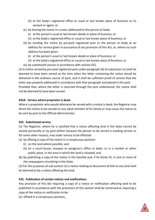 (ii) at the body's registered office or usual or last known place of business to its
servant or agent; or
(c) by leaving the notice in a cover addressed to the person or body-
(i) at the person's usual or last known abode or place of business; or
(ii) at the body's registered office or usual or last known place of business; or
(d) by sending the notice by pre-paid registered post to the person or body at an
address for service given in pursuance of any provision of this Act, or, where no such
address has been given-
(i) at the person's usual or last known abode or place of business; or
(ii) at the body's registered office or usual or last known place of business; or
(e) by substituted service in accordance with section 432.
(2) A notice served by pre-paid registered post under paragraph (d) of subsection (1) shall be
deemed to have been served at the time when the letter containing the notice would be
delivered in the ordinary course of post; and it shall be sufficient proof of service that the
letter was properly addressed in accordance with that paragraph and placed in the post:
Provided that, where the letter is returned through the post undelivered, the notice shall
not be deemed to have been served.
431A. Service where proprietor is dead.
Where a proprietor who would otherwise be served with a notice is dead, the Registrar may
direct the notice to be served on any adult member of his family or may cause the notice to
be sent by post to the Official Administrator.
432. Substituted service.
(1) The Registrar, where he is satisfied that a notice affecting land in the State cannot be
served personally or by post (either because the person to be served is evading service or
for some other reason), may order service to be effected-
(a) by affixing a copy of the notice in a conspicuous position-
(i) on the land where possible; and
(ii) on a court-house, mosque or penghulu's office or balai, or in a market or other
public place, in the area in which the land is situated; and
(b) by publishing a copy of the notice in the Gazette and, if he thinks fit, in one or more of
the newspapers circulating in the State.
(2) For the purposes of sub-section (1) a notice relating to document of title to any land shall
be deemed to be a notice affecting the land.
433. Publication of certain notices and notifications.
Any provision of this Act requiring a copy of a notice or notification affecting land to be
published in accordance with the provisions of this section shall be construed as requiring a
copy of the notice or notification to be-
(a) affixed in a conspicuous position_
 