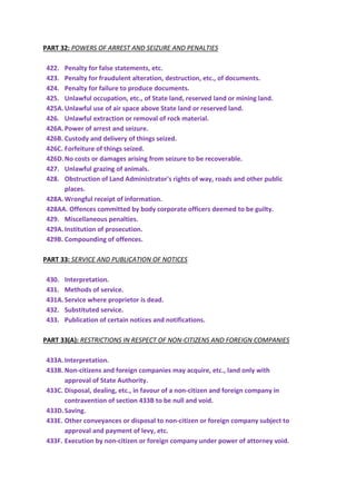 PART 32: POWERS OF ARREST AND SEIZURE AND PENALTIES
422. Penalty for false statements, etc.
423. Penalty for fraudulent alteration, destruction, etc., of documents.
424. Penalty for failure to produce documents.
425. Unlawful occupation, etc., of State land, reserved land or mining land.
425A.Unlawful use of air space above State land or reserved land.
426. Unlawful extraction or removal of rock material.
426A.Power of arrest and seizure.
426B. Custody and delivery of things seized.
426C. Forfeiture of things seized.
426D.No costs or damages arising from seizure to be recoverable.
427. Unlawful grazing of animals.
428. Obstruction of Land Administrator's rights of way, roads and other public
places.
428A.Wrongful receipt of information.
428AA. Offences committed by body corporate officers deemed to be guilty.
429. Miscellaneous penalties.
429A.Institution of prosecution.
429B. Compounding of offences.
PART 33: SERVICE AND PUBLICATION OF NOTICES
430. Interpretation.
431. Methods of service.
431A.Service where proprietor is dead.
432. Substituted service.
433. Publication of certain notices and notifications.
PART 33(A): RESTRICTIONS IN RESPECT OF NON-CITIZENS AND FOREIGN COMPANIES
433A.Interpretation.
433B. Non-citizens and foreign companies may acquire, etc., land only with
approval of State Authority.
433C. Disposal, dealing, etc., in favour of a non-citizen and foreign company in
contravention of section 433B to be null and void.
433D.Saving.
433E. Other conveyances or disposal to non-citizen or foreign company subject to
approval and payment of levy, etc.
433F. Execution by non-citizen or foreign company under power of attorney void.
 