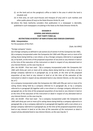 (i) on the land and on the penghulu's office or balai in the area in which the land is
situated; and
(ii) in that area, on such court-houses and mosques (if any) and in such markets and
other public places (if any) as the State Director thinks fit; and
(b) where the State Authority considers that publication in a newspaper is desirable,
published in such newspapers circulating in the State as the State Director thinks fit.
DIVISION VI
GENERAL AND MISCELLANEOUS
PART THIRTY-THREE (A)
RESTRICTIONS IN RESPECT OF NON-CITIZENS AND FOREIGN COMPANIES
433A. Interpretation.
For the purposes of this Part-
[Subs. Act A941]
"foreign company" means-
(a) a foreign company as defined in sub-section (1) of section 4 of the Companies Act 1965;
(b) a company incorporated under the Companies Act 1965 with fifty per cent or more of its
voting shares being held by a non-citizen, or by a foreign company referred to in paragraph
(a), or by both, at the time of the proposed acquisition of any land or any interest in land or
at the time of the execution of the instrument or deed in respect of any alienated land or
any interest therein, as the case may be; or
[Am. Act A1104 - Prior text read - "(b) a company incorporated under the Companies Act
1965 with thirty per cent or more of its voting shares being held by a non-citizen, or by a
foreign company referred to in paragraph (a), or by both, at the time of the proposed
acquisition of any land or any interest in land or at the time of the execution of the
instrument or deed in respect of any alienated land or any interest therein, as the case may
be; or"]
(c) a company incorporated under the Companies Act 1965 with fifty per cent or more of its
voting shares being held by a company referred to in paragraph (b), or by a company
referred to in paragraph (b) together with a non-citizen or a foreign company referred to in
paragraph (a), at the time of the proposed acquisition of any land or any interest in land or
at the time of the execution of the instrument or deed in respect of any alienated land or
any interest therein, as the case may be.
[Am. Act A1104 - Prior text read - "(c) a company incorporated under the Companies Act
1965 with thirty per cent or more of its voting shares being held by a company referred to in
paragraph (b), or by a company referred to in paragraph (b) together with a non-citizen or a
foreign company referred to in paragraph (a), at the time of the proposed acquisition of any
land or any interest in land or at the time of the execution of the instrument or deed in
respect of any alienated land or any interest therein, as the case may be."]
 