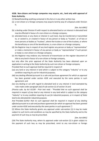 433B. Non-citizens and foreign companies may acquire, etc., land only with approval of
State Authority.
(1) Notwithstanding anything contained in this Act or in any other written law-
(a) a non-citizen or a foreign company may acquire land by way of a disposal under Division
II;
[Am. Act A941]
(b) a dealing under Division IV with respect to alienated land or an interest in alienated land
may be effected in favour of a non-citizen or a foreign company;
(c) alienated land, or any share or interest in such land, may be transferred or transmitted
to, or vested in, or created in favour of any person or body as "trustee", or of two or
more persons or bodies as "trustees", where the trustee or one of the trustees, or where
the beneficiary or one of the beneficiaries, is a non-citizen or a foreign company;
(d) the Registrar may in respect of any land register any person or body as "representative"
or make a memorial in favour of any person or body as "representative" if such person
or body is a non-citizen or a foreign company;
(e) the Registrar may endorse any memorial of transmission on the register document of
title to any land in favour of a non-citizen or foreign company,
but only after the prior approval of the State Authority has been obtained upon an
application in writing to the State Authority by such non-citizen or foreign company:
Provided that no such approval shall be required in respect of-
(aa) any land or any interest in land which is subject to the category "industry" or to any
condition requiring its use for industrial purposes;
(ab) any dealing effected pursuant to a sale and purchase agreement for which an approval
has been granted under section 433E and executed by the same parties in such
agreement; and
(ac) any dealing or act with regard to alienated land or any interest in land exempted by
rules made under paragraph (aa) of sub-section (1) of section 14.and
[Proviso subs. by Act A1104 - Prior text read - "Provided that no such approval shall be
required in respect of any land or any interest in any land which is subject to the category
"industry" or to any condition requiring its use for industrial purposes, or in respect of State
land to be alienated for industrial purposes.
And Provided further that no such approval shall be required in respect of any dealing
effected pursuant to a sale and purchase agreement for which an approval has been granted
under section 433E and executed by the same parties in such agreement."]
(2) Where the State Authority grants any approval under sub-section (1) it may be made
subject to such terms and conditions as may be specified by the State Authority and to the
payment of such levy as may be prescribed.
[Am. Act A941]
(2A) The State Authority may, where its approval under sub-section (1) is given subject to
the payment of such levy as may be prescribed, remit to any non-citizen or foreign
 