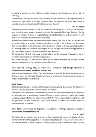 company, or exempt any non-citizen or foreign company from the payment of, any part of
such levy:
Provided that the State Authority shall not remit to any non-citizen or foreign company, or
exempt any non-citizen or foreign company from the payment of, such levy except in
accordance with the directions of the National Land Council.
[Ins. Act A1104]
(3) Notwithstanding sub-section (1), but subject to sub-section (4), it shall not be necessary
for a non-citizen or a foreign company to obtain the approval of the State Authority for the
purpose of a charge or a lien in respect of any alienated land or any undivided share in such
land or any lease of such land under Part Sixteen.
(4) Where an order for sale has been made under section 256, 263, or 281, as the case may
be, a non-citizen or a foreign company, whether or not he is the chargee or a lienholder,
shall not be entitled to bid at the sale where the land is subject to the category "agriculture"
or "building" or to any condition requiring its use for any agricultural or building purpose, as
the case may be, without the approval of the State Authority.
(5) Sub-section (4) shall not apply to land subject to the category "industry" or to any
condition requiring its use for industrial purposes.
(6) Sub-sections (3), (4) and (5) shall apply to any charge effected, or any lien created,
whether before or after the commencement of this Part.
433C. Disposal, dealing, etc., in favour of a non-citizen and foreign company in
contravention of section 433B to be null and void.
After the commencement of this Part, any disposal of land by the State Authority, or any
dealing or other act with regard to alienated land or any interest therein, in contravention of
section 433B shall be null and void.
433D. Saving.
(1) Nothing contained in this Part shall render invalid anything done under this Act or any
previous land law before the commencement of this Part.
(2) Nothing contained in this Part shall render invalid any instrument effecting any dealing in
any alienated land or any interest therein in favour of a non-citizen or in favour of a foreign
company executed before the commencement of this Part and stamped in accordance with
the provisions of the Stamp Act 1949 either before or within one month after the
commencement of this Part.
433E. Other conveyances or disposal to non-citizen or foreign company subject to
approval and payment of levy, etc.
[Ins. Act A941]
(1) Subject to any written law, a person or body desiring to convey or dispose of, in a
manner other than those specified in sub-section (1) of section 433B, any alienated land or
any interest therein to a non-citizen or a foreign company may be allowed to do so, but only
 