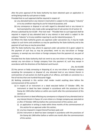 after the prior approval of the State Authority has been obtained upon an application in
writing being made by such person or body:
Provided that no such approval shall be required in respect of-
(a) any alienated land or any interest in land which is subject to the category "industry"
or to any condition requiring its use for industrial purposes; and
(b) any conveyance or disposal or act with regard to alienated land or any interest in
land exempted by rules made under paragraph (aa) of sub-section (1) of section 14.
[Proviso substitued by Act A1104 - Prior text read - "Provided that no such approval shall be
required in respect of any alienated land or any interest in land which is subject to the
category "industry" or to any condition requiring its use for industrial purposes. "]
(2) Where the State Authority grants any approval under sub-section (1), it may be made
subject to such terms and conditions as may be specified by the State Authority and to the
payment of such levy as may be prescribed.
(2A) The State Authority may, where its approval under sub-section (1) is given subject to
the payment of such levy as may be prescribed, remit to any non-citizen or foreign
company, or exempt any non-citizen or foreign company from the payment of, any part of
such levy:
Provided that the State Authority shall not remit to any non-citizen or foreign company, or
exempt any non-citizen or foreign company from the payment of, such levy except in
accordance with the directions of the National Land Council.
[Ins. Act A1104]
(3) Any person or body conveying or disposing of, or any non-citizen or foreign company
accepting the conveyance or disposal of, any alienated land or any interest therein in
contravention of sub-section (1) shall be guilty of an offence, and liable on conviction to a
fine of not less than one hundred thousand ringgit.
(4) Nothing contained in this section shall render invalid anything done before the
commencement of this section if-
(a) in respect of an instrument or a deed executed before 27 October 1995, the
instrument or deed has been stamped in accordance with the provisions of the
Stamp Act 1949 either before or within one month after the commencement of this
section; or
(b) the instrument or deed effecting any conveyance or disposal of any alienated land or
any interest therein in favour of a non-citizen or a foreign company was executed on
or after 27 October 1995 but before the commencement of this section, and-
(i) an application in writing is made within three months of the commencement of
this section for an approval under this section;
(ii) any levy imposed in respect thereof has been paid; and
(iii) the instrument or deed has been stamped in accordance with the provisions of
the Stamp Act 1949 either before or within one month after the commencement
of this section.
 