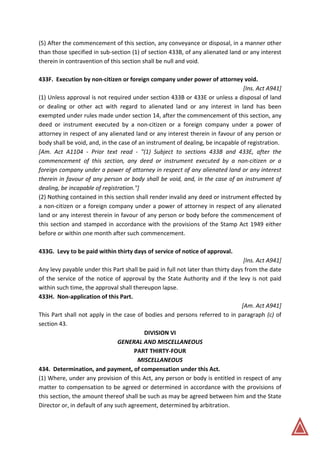 (5) After the commencement of this section, any conveyance or disposal, in a manner other
than those specified in sub-section (1) of section 433B, of any alienated land or any interest
therein in contravention of this section shall be null and void.
433F. Execution by non-citizen or foreign company under power of attorney void.
[Ins. Act A941]
(1) Unless approval is not required under section 433B or 433E or unless a disposal of land
or dealing or other act with regard to alienated land or any interest in land has been
exempted under rules made under section 14, after the commencement of this section, any
deed or instrument executed by a non-citizen or a foreign company under a power of
attorney in respect of any alienated land or any interest therein in favour of any person or
body shall be void, and, in the case of an instrument of dealing, be incapable of registration.
[Am. Act A1104 - Prior text read - "(1) Subject to sections 433B and 433E, after the
commencement of this section, any deed or instrument executed by a non-citizen or a
foreign company under a power of attorney in respect of any alienated land or any interest
therein in favour of any person or body shall be void, and, in the case of an instrument of
dealing, be incapable of registration."]
(2) Nothing contained in this section shall render invalid any deed or instrument effected by
a non-citizen or a foreign company under a power of attorney in respect of any alienated
land or any interest therein in favour of any person or body before the commencement of
this section and stamped in accordance with the provisions of the Stamp Act 1949 either
before or within one month after such commencement.
433G. Levy to be paid within thirty days of service of notice of approval.
[Ins. Act A941]
Any levy payable under this Part shall be paid in full not later than thirty days from the date
of the service of the notice of approval by the State Authority and if the levy is not paid
within such time, the approval shall thereupon lapse.
433H. Non-application of this Part.
[Am. Act A941]
This Part shall not apply in the case of bodies and persons referred to in paragraph (c) of
section 43.
DIVISION VI
GENERAL AND MISCELLANEOUS
PART THIRTY-FOUR
MISCELLANEOUS
434. Determination, and payment, of compensation under this Act.
(1) Where, under any provision of this Act, any person or body is entitled in respect of any
matter to compensation to be agreed or determined in accordance with the provisions of
this section, the amount thereof shall be such as may be agreed between him and the State
Director or, in default of any such agreement, determined by arbitration.
 