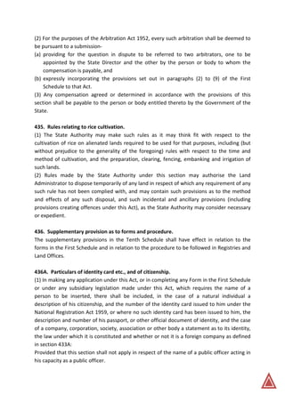 (2) For the purposes of the Arbitration Act 1952, every such arbitration shall be deemed to
be pursuant to a submission-
(a) providing for the question in dispute to be referred to two arbitrators, one to be
appointed by the State Director and the other by the person or body to whom the
compensation is payable, and
(b) expressly incorporating the provisions set out in paragraphs (2) to (9) of the First
Schedule to that Act.
(3) Any compensation agreed or determined in accordance with the provisions of this
section shall be payable to the person or body entitled thereto by the Government of the
State.
435. Rules relating to rice cultivation.
(1) The State Authority may make such rules as it may think fit with respect to the
cultivation of rice on alienated lands required to be used for that purposes, including (but
without prejudice to the generality of the foregoing) rules with respect to the time and
method of cultivation, and the preparation, clearing, fencing, embanking and irrigation of
such lands.
(2) Rules made by the State Authority under this section may authorise the Land
Administrator to dispose temporarily of any land in respect of which any requirement of any
such rule has not been complied with, and may contain such provisions as to the method
and effects of any such disposal, and such incidental and ancillary provisions (including
provisions creating offences under this Act), as the State Authority may consider necessary
or expedient.
436. Supplementary provision as to forms and procedure.
The supplementary provisions in the Tenth Schedule shall have effect in relation to the
forms in the First Schedule and in relation to the procedure to be followed in Registries and
Land Offices.
436A. Particulars of identity card etc., and of citizenship.
(1) In making any application under this Act, or in completing any Form in the First Schedule
or under any subsidiary legislation made under this Act, which requires the name of a
person to be inserted, there shall be included, in the case of a natural individual a
description of his citizenship, and the number of the identity card issued to him under the
National Registration Act 1959, or where no such identity card has been issued to him, the
description and number of his passport, or other official document of identity, and the case
of a company, corporation, society, association or other body a statement as to its identity,
the law under which it is constituted and whether or not it is a foreign company as defined
in section 433A:
Provided that this section shall not apply in respect of the name of a public officer acting in
his capacity as a public officer.
 