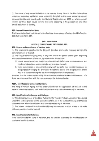 (2) The name of any natural individual to be inserted in any Form in the First Schedule or
under any subsidiary legislation made under this Act shall be the name appearing on such
person's identity card issued under the National Registration Act 1959 or, where no such
identity card has been issued to him, the name appearing in his passport or any other
official document of identity.
437. Form of Presentation Book.
The Presentation Book maintained by the Registrar in pursuance of subsection (1) of section
295 shall be in Form 34A.
PART THIRTY-FIVE
REPEALS, TRANSITIONAL, PROVISIONS, ETC.
438. Repeal and amendment of existing laws.
(1) The enactments specified in the Eleventh Schedule are hereby repealed as from the
commencement of this Act.
(2) The Yang di-Pertuan Agong may, at any time within the period of two years beginning
with the commencement of this Act, by order under this section-
(a) repeal any other written law in force immediately before that commencement and
rendered obsolete or unnecessary by any provision thereof;
(b) make such repeals or amendments in any such law as he may consider necessary for
the purpose of bringing the provisions thereof into accord with the provisions of this
Act, or of supplementing the last mentioned provisions in any respect:
Provided that the power conferred by this sub-section shall not be exercised in respect of a
State law otherwise than with the concurrence of the State Authority.
438A. Modifications for Federal Territory.
The Yang di-Pertuan Agong may by order provide for the application of this Act in the
Federal Territory subject to such modifications as he may consider necessary or desirable.
439. Modifications for Penang and Malacca.
(1) With the concurrence of the State Authority, the Yang di- Pertuan Agong may be ordered
under this section provide for the application of this Act in the States of Penang and Malacca
subject to such modifications as he may consider necessary or desirable.
(2) The power conferred by sub-section (1) may be exercised in such a way as to make
different provision for the State of
440. Modifications for Kelantan.
In its application to the State of Kelantan, this Act shall be subject to the modifications set
out in the Twelfth Schedule.
 