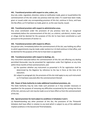 441. Transitional provision with respect to rules, orders, etc.
Any rule, order, regulation, direction, notice or notification made, given or issued before the
commencement of this Act under any previous land law shall, if it could have been made,
given or issued under any corresponding provision of this Act, continue in force, and have
the like effect, as if it had been so made, given or, as the case may be, issued.
442. Transitional provision with respect to administrative areas.
Any areas constituted under the provisions of any previous land law, or recognised
immediately before the commencement of this Act, as a district, sub-district, mukim, town
or village shall be deemed for the purposes of this Act to have been constituted as such
pursuant to the provisions of section 11.
443. Transitional provision with respect to officers.
Any person who, immediately before the commencement of this Act, was holding any office
to which appointments may be made under section 6 or 12 shall continue in that office, and
be deemed for the purposes of this Act to have been so appointed.
444. Transitional provision with respect to dealings, etc.
Any instrument executed before the commencement of this Act and effecting any dealing
permitted thereunder may be presented for registration under Part Eighteen at any time
within three months of that commencement, and-
(a) the question whether any instrument so presented is fit for registration shall be
determined by the Registrar by reference to the law in force at the time of its
execution;
(b) subject to paragraph (a), the provisions of this Act shall apply to any such instrument
as if it had been executed after the commencement thereof.
445. Power of State Authority to make additional transitional provisions, etc.
The State Authority may by rules make such provision as it may consider necessary or
expedient for the purpose of removing any difficulties occasioned by the coming into force
of this Act, and any such rule may be made so as to have effect as from the commencement
of this Act.
446. Special provision for land subject to conditions in Schedules 2 and 3.
(1) Notwithstanding any other provision of this Act, the provisions of the Thirteenth
Schedule shall have effect in relation to any land which is subject to any of the additional
implied conditions in the Second and Third Schedules.
 