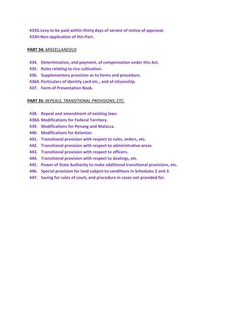 433G.Levy to be paid within thirty days of service of notice of approval.
433H.Non-application of this Part.
PART 34: MISCELLANEOUS
434. Determination, and payment, of compensation under this Act.
435. Rules relating to rice cultivation.
436. Supplementary provision as to forms and procedure.
436A.Particulars of identity card etc., and of citizenship.
437. Form of Presentation Book.
PART 35: REPEALS, TRANSITIONAL PROVISIONS, ETC.
438. Repeal and amendment of existing laws.
438A.Modifications for Federal Territory.
439. Modifications for Penang and Malacca.
440. Modifications for Kelantan.
441. Transitional provision with respect to rules, orders, etc.
442. Transitional provision with respect to administrative areas.
443. Transitional provision with respect to officers.
444. Transitional provision with respect to dealings, etc.
445. Power of State Authority to make additional transitional provisions, etc.
446. Special provision for land subject to conditions in Schedules 2 and 3.
447. Saving for rules of court, and procedure in cases not provided for.
 