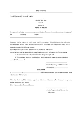 FIRST SCHEDULE
Form 2A [Section 27] - Notice Of Enquiry
National Land Code
Form 2A
(Section 27)
NOTICE OF ENQUIRY
An enquiry will be held at ........................... on........... the day of ............, 19..........at ...........hours in respect of
the following matter-..............................................................................................
..............................................................................................
..............................................................................................
Any person who has any interest in this matter or wishes to make any claim, objection or other submission
should attend at the plea and at the time specified and be prepared to give oral evidence and to produce
any documentary evidence he may possess.
Any such person may be assisted at the enquiry by an advocate and solicitor.
Any such person may, by registered letter, apply for a postponement or for a change of venue, stating-
(a) the reason for which such postponement or change is sought, and
(b) the nature and substance of the evidence which he proposes to give or adduce. Dated this
............day of ..............., 19
............................................................
Director/Registrar/Land Adrninistrator
State/District........................................
SUPPLEMENT
To ............................ of............................................... I have reason to believe that you are interested in the
subject-matter of this enquiry.
Take notice that if you fail to make due appearance at the time and place specified the enquiry may proceed
and be completed in your absence.
Dated this ............day of.............,19............
............................................................
Director/Registrar/Land Administrator
State/District.....................................
 