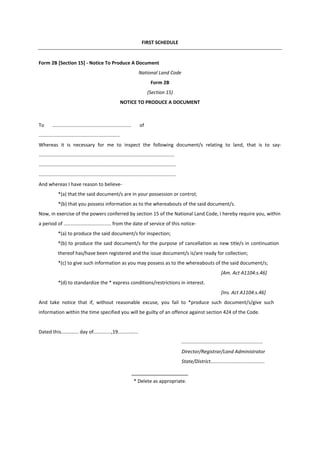 FIRST SCHEDULE
Form 2B [Section 15] - Notice To Produce A Document
National Land Code
Form 2B
(Section 15)
NOTICE TO PRODUCE A DOCUMENT
To .......................................................... of
............................................................
Whereas it is necessary for me to inspect the following document/s relating to land, that is to say-
....................................................................................................
.....................................................................................................
.....................................................................................................
And whereas I have reason to believe-
*(a) that the said document/s are in your possession or control;
*(b) that you possess information as to the whereabouts of the said document/s.
Now, in exercise of the powers conferred by section 15 of the National Land Code, I hereby require you, within
a period of ................................... from the date of service of this notice-
*(a) to produce the said document/s for inspection;
*(b) to produce the said document/s for the purpose of cancellation as new title/s in continuation
thereof has/have been registered and the issue document/s is/are ready for collection;
*(c) to give such information as you may possess as to the whereabouts of the said document/s;
[Am. Act A1104:s.46]
*(d) to standardize the * express conditions/restrictions in interest.
[Ins. Act A1104:s.46]
And take notice that if, without reasonable excuse, you fail to *produce such document/s/give such
information within the time specified you will be guilty of an offence against section 424 of the Code.
Dated this............. day of.............,19...............
............................................................
Director/Registrar/Land Administrator
State/District........................................
* Delete as appropriate.
 