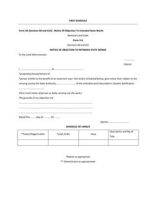 FIRST SCHEDULE
Form 3A [Sections 60 and 61A] - Notice Of Objection To Intended State Works
National Land Code
Form 3 A
(Sections 60 and 61)
NOTICE OF OBJECTION TO INTENDED STATE WORKS
To the Land Administrator
................
District
I ............................................... of .............................................
*proprietor/lessee/tenant of-
*person entitle to the benefit of an easement over- the land/s scheduled below, give notice that I object to the
carrying out by the State Authority ............................. of the intended work described in Gazette Notification
......................................
[Here insert name of person or body carrying out the work.]
The grounds of my objection are
...............................................................................................................
...............................................................................................................
...............................................................................................................
Dated this..........day of ........., 19..........
Signed.................................
SCHEDULE OF LAND/S
*Town/village/mukim *Lot/L.O.No. Area
Description and No.of
Title
*Delete as appropriate
** Delete/insert as approprieate
 