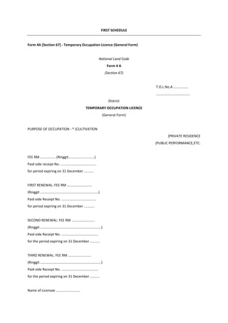 FIRST SCHEDULE
Form 4A [Section 67] - Temporary Occupation Licence (General Form)
National Land Code
Form 4 A
(Section 67)
T.O.L.No.A ...............
...................................
District
TEMPORARY OCCUPATION LICENCE
(General Form)
PURPOSE OF OCCUPATION - * {CULTIVATION
{PRIVATE RESIDENCE
{PUBLIC PERFORMANCE,ETC.
FEE RM ................ (Ringgit...........................)
Paid vide receipt No. .....................................
for period expiring on 31 December ..........
FIRST RENEWAL: FEE RM ..........................
(Ringgit ............................................................)
Paid vide Receipt No. ....................................
for period expiring on 31 December ...........
SECOND RENEWAL: FEE RM ........................
(Ringgit ...............................................................)
Paid vide Receipt No. ......................................
for the period expiring on 31 December ..........
THIRD RENEWAL: FEE RM ........................
(Ringgit ...............................................................)
Paid vide Receipt No. ......................................
for the period expiring on 31 December ..........
Name of Licensee .........................
 