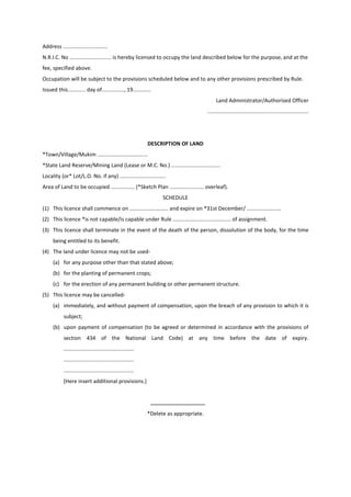 Address ..............................
N.R.I.C. No ............................ is hereby licensed to occupy the land described below for the purpose, and at the
fee, specified above.
Occupation will be subject to the provisions scheduled below and to any other provisions prescribed by Rule.
Issued this............ day of..............., 19............
Land Administrator/Authorised Officer
....................................................................
DESCRIPTION OF LAND
*Town/Village/Mukim ..................................
*State Land Reserve/Mining Land (Lease or M.C. No.) .................................
Locality (or* Lot/L.O. No. if any) ...............................
Area of Land to be occupied ................ (*Sketch Plan ....................... overleaf).
SCHEDULE
(1) This licence shall commence on .......................... and expire on *31st December/ .......................
(2) This licence *is not capable/is capable under Rule ....................................... of assignment.
(3) This licence shall terminate in the event of the death of the person, dissolution of the body, for the time
being entitled to its benefit.
(4) The land under licence may not be used-
(a) for any purpose other than that stated above;
(b) for the planting of permanent crops;
(c) for the erection of any permanent building or other permanent structure.
(5) This licence may be cancelled-
(a) immediately, and without payment of compensation, upon the breach of any provision to which it is
subject;
(b) upon payment of compensation (to be agreed or determined in accordance with the provisions of
section 434 of the National Land Code) at any time before the date of expiry.
...............................................
...............................................
...............................................
[Here insert additional provisions.]
*Delete as appropriate.
 