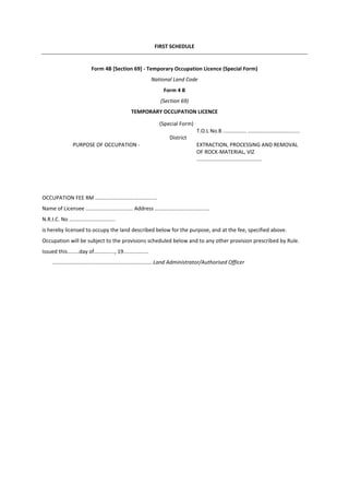 FIRST SCHEDULE
Form 4B [Section 69] - Temporary Occupation Licence (Special Form)
National Land Code
Form 4 B
(Section 69)
TEMPORARY OCCUPATION LICENCE
OCCUPATION FEE RM ..........................................
Name of Licensee ................................ Address .....................................
N.R.I.C. No ...............................
is hereby licensed to occupy the land described below for the purpose, and at the fee, specified above.
Occupation will be subject to the provisions scheduled below and to any other provision prescribed by Rule.
Issued this........day of.............., 19.................
................................................................... Land Administrator/Authorised Officer
(Special Form)
District
T.O.L No.B ................ ...................................
PURPOSE OF OCCUPATION - EXTRACTION, PROCESSING AND REMOVAL
OF ROCK-MATERIAL, VIZ
............................................
 