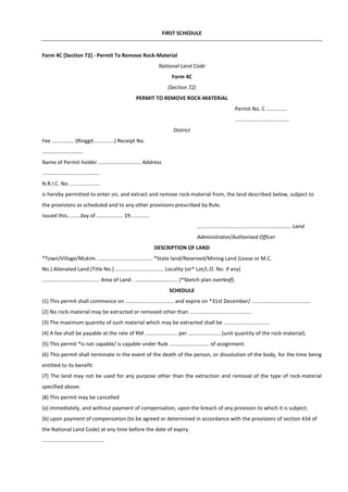 FIRST SCHEDULE
Form 4C [Section 72] - Permit To Remove Rock-Material
National Land Code
Form 4C
(Section 72)
PERMIT TO REMOVE ROCK-MATERIAL
Permit No. C ..............
.....................................
District
Fee ............... (Ringgit..............) Receipt No.
............................
Name of Permit-holder ............................. Address
.......................................
N.R.I.C. No. ....................
is hereby permitted to enter on, and extract and remove rock-material from, the land described below, subject to
the provisions as scheduled and to any other provisions prescribed by Rule.
Issued this.........day of .................. 19.............
................................................................ Land
Administrator/Authorised Officer
DESCRIPTION OF LAND
*Town/Village/Mukim. ..................................... *State land/Reserved/Mining Land (Lease or M.C.
No.) Alienated Land (Title No.) ................................. Locality (or* Lot/L.O. No. if any)
....................................... Area of Land . ............................. (*Sketch plan overleaf).
SCHEDULE
(1) This permit shall commence on ................................. and expire on *31st December/ ........................................
(2) No rock-material may be extracted or removed other than ..........................................
(3) The maximum quantity of such material which may be extracted shall be ...............................
(4) A fee shall be payable at the rate of RM ...................... per ...................... (unit quantity of the rock-material).
(5) This permit *is not capable/ is capable under Rule ........................... of assignment.
(6) This permit shall terminate in the event of the death of the person, or dissolution of the body, for the time being
entitled to its benefit.
(7) The land may not be used for any purpose other than the extraction and removal of the type of rock-material
specified above.
(8) This permit may be cancelled
(a) immediately, and without payment of compensation, upon the breach of any provision to which it is subject;
(b) upon payment of compensation (to be agreed or determined in accordance with the provisions of section 434 of
the National Land Code) at any time before the date of expiry.
..........................................
 