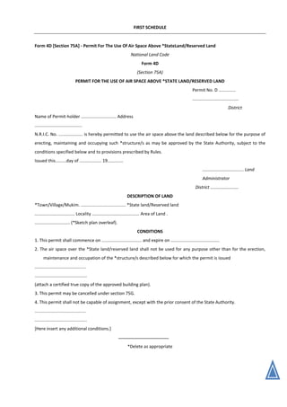 FIRST SCHEDULE
Form 4D [Section 75A] - Permit For The Use Of Air Space Above *StateLand/Reserved Land
National Land Code
Form 4D
(Section 75A)
PERMIT FOR THE USE OF AIR SPACE ABOVE *STATE LAND/RESERVED LAND
Permit No. D ..............
......................................
District
Name of Permit-holder ............................. Address
.......................................
N.R.I.C. No. .................... is hereby permitted to use the air space above the land described below for the purpose of
erecting, maintaining and occupying such *structure/s as may be approved by the State Authority, subject to the
conditions specified below and to provisions prescribed by Rules.
Issued this.........day of .................. 19.............
.................................. Land
Administrator
District .......................
DESCRIPTION OF LAND
*Town/Village/Mukim. ..................................... *State land/Reserved land
................................. Locality ....................................... Area of Land .
............................. (*Sketch plan overleaf).
CONDITIONS
1. This permit shall commence on ................................. and expire on ........................................
2. The air space over the *State land/reserved land shall not be used for any purpose other than for the erection,
maintenance and occupation of the *structure/s described below for which the permit is issued
..........................................
...........................................
(attach a certified true copy of the approved building plan).
3. This permit may be cancelled under section 75G.
4. This permit shall not be capable of assignment, except with the prior consent of the State Authority.
..........................................
...........................................
[Here insert any additional conditions.]
*Delete as appropriate
 
