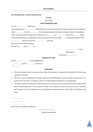 FIRST SCHEDULE
Form 4E [Section 63] - Lease Or Reserved Land
Form 4E
(Section 63)
LEASE OR RESERVED LAND
Term of ............................ Expiring on .....................
Upon application by ........................... made with the prior approval of the officer having control of the land reserved
under....................... G.N. No ...................... the land scheduled below and shown in the plan, being *the whole/part
of the said reserved land, is leased for the above term of .................. to ....................... N.R.I.C. No ................ subject
to the condition below, in consideration of the due payment of the rent of RM............, to be paid not later than the
........................... day of the month of ............................. each year.
By command of the State Authority.
Granted this ...........day of ........... 19..........
.................................. Land
Administrator
(L.S.)District..........................
SCHEDULE OF LAND
District ................................. *Town/Village/Mukim.
........................... Lot No ..................... Area of Lot
.....................
CONDITIONS
1. This lease shall terminate in the event of the death of the person, or dissolution of the body for the time being
entitled to its benefit.
2. This lease may be terminated by the State Authority immediately upon, at any time after, the occurrence of a
breach of any rule, term or condition, to which it is subject without payment of any compensation.
3. This lease may be terminated by the State Authority at its discretion at any time before the date of expiry of the
lease notwithstanding that it has not become liable to termination for breach of any rule, term or condition,
upon payment of such compensation as may be agreed or determined under section 434 of the National Land
Code.
.................................
.................................
.................................
[Here insert any additional conditions.]
*Delete as appropriate
 