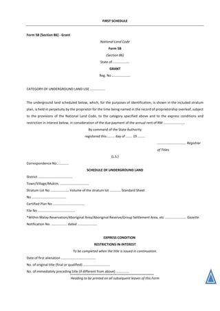 FIRST SCHEDULE
Form 5B [Section 86] - Grant
National Land Code
Form 5B
(Section 86)
State of ..................
GRANT
Reg. No ....................
CATEGORY OF UNDERGROUND LAND USE ................
The underground land scheduled below, which, for the purposes of identification, is shown in the included stratum
plan, is held in perpetuity by the proprietor for the time being named in the record of proprietorship overleaf, subject
to the provisions of the National Land Code, to the category specified above and to the express conditions and
restriction in interest below, in consideration of the due payment of the annual rent of RM .......................
By command of the State Authority
registered this ........ day of ....... 19 ........
............................... Registrar
of Titles
(L.S.)
Correspondence No.............
SCHEDULE OF UNDERGROUND LAND
District .....................................
Town/Village/Mukim. ...............................
Stratum Lot No .................... Volume of the stratum lot ............ Standard Sheet
No .....................................
Certified Plan No ..................................
File No ........................................
*Within Malay Reservation/Aboriginal Area/Aboriginal Reserve/Group Settlement Area, etc ....................... Gazette
Notification No. ................. dated .....................
EXPRESS CONDITION
RESTRICTIONS IN INTEREST
To be completed when the title is issued in continuation.
Date of first alienation .....................................
No. of original title (final or qualified) .............................
No. of immediately preceding title (if different from above) ..............
Heading to be printed on all subsequent leaves of this Form
 