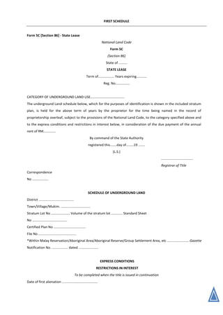 FIRST SCHEDULE
Form 5C [Section 86] - State Lease
National Land Code
Form 5C
(Section 86)
State of .........
STATE LEASE
Term of................. Years expiring...........
Reg. No...............
CATEGORY OF UNDERGROUND LAND USE....................................
The underground Land schedule below, which for the purposes of identification is shown in the included stratum
plan, is held for the above term of years by the proprietor for the time being named in the record of
proprietorship overleaf, subject to the provisions of the National Land Code, to the category specified above and
to the express conditions and restrictions in interest below, in consideration of the due payment of the annual
rent of RM.............
By command of the State Authority
registered this.......day of........19 .......
(L.S.)
..................................
Registrar of Title
Correspondence
No .................
SCHEDULE OF UNDERGROUND LAND
District .....................................
Town/Village/Mukim. ...............................
Stratum Lot No .................... Volume of the stratum lot ............ Standard Sheet
No .....................................
Certified Plan No ..................................
File No ........................................
*Within Malay Reservation/Aboriginal Area/Aboriginal Reserve/Group Settlement Area, etc ....................... Gazette
Notification No. ................. dated .....................
EXPRESS CONDITIONS
RESTRICTIONS IN INTEREST
To be completed when the title is issued in continuation
Date of first alienation ......................................
 