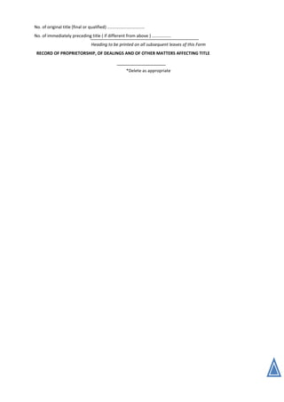 No. of original title (final or qualified) ...............................
No. of immediately preceding title ( if different from above ) ................
Heading to be printed on all subsequent leaves of this Form
RECORD OF PROPRIETORSHIP, OF DEALINGS AND OF OTHER MATTERS AFFECTING TITLE
*Delete as appropriate
 