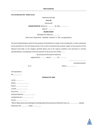 FIRST SCHEDULE
Form 5D [Section 87] - Mukim Grant
National Land Code
Form 5D
(Section 87)
MUKIM REGISTER: Mukim of .................. No. MG ......................
State of ...................
MUKIM GRANT
CATEGORY OF LAND USE ..................
[Here insert "Agriculture ","Building ",Industry" or "NIL", as appropriate.]
The land scheduled below, which for the purposes of identification is shown in the included plan, is held in perpetuity
by the proprietor for the time being named in the record of proprietorship overleaf, subject to the provisions of the
National Land Code, to the category specified above and to the express conditions and restrictions in interest
specified below in consideration of the due payment of the annual rent of RM...........
By command of the State of Authority
registered this ............... day of .................19 ..................
..........................................
Land Administrator
(L.S.) District .........................
Correspondence
No......................
SCHEDULE OF LAND
Lot No ...................
Mukim .................................
District ..............................
Locality ............................
Area of lot ...................
Standard Sheet No ..............................
Certified Plan No ............................
File No .............................
*Within Malay Reservation/Aboriginal Area/Aboriginal Reserve/Group Settlement Area, etc ....................... Gazette
Notification No. ................. dated .....................
 