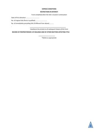 EXPRESS CONDITIONS
RESTRICTIONS IN INTEREST
To be completed when the title is issued in continuation
Date of first alienation .................................
No. of original title (final or qualified) .............................
No. of immediately preceding title (if different from above) ..........
.
Heading to be printed on all subsequent leaves of this Form
RECORD OF PROPRIETORSHIP, OF DEALINGS AND OF OTHER MATTERS AFFECTING TITLE
*Delete as appropriate
 