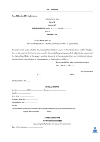 FIRST SCHEDULE
Form 5E [Section 87] - Mukim Lease
National Land Code
Form 5E
(Section 87)
MUKIM REGISTER: Mukim of...............No. ML.....................
State of......................
MUKIM LEASE
CATEGORY OF LAND USE............................................
[Here insert "Agriculture", " Building ", Industry " or " NIL", as appropriate.]
The land schedule below, which for the purposes of identification is shown in the included plan, is held for the above
term by the proprietor for the time being named in the record of proprietorship overleaf, subject to the provisions of
the National Land Code, to the category specified above and to the express conditions and restrictions in interest
specified below, in consideration of the due payment of the annual rent of RM........
By command of the State of Authority registered
this......day of.......19............
...................................
Land Administrator
(L.S.) District .....................
Correspondence No.............
SCHEDULE OF LAND
Lot No ....................... Mukim .......................... District ........................................
Locality ...............................
Area of lot ..................................
Standard Sheet No ..............................
Certified Plan No ................................
File No ................................
* Within Malay Reservation/Aboriginal Area/Aboriginal Reserve/(Group Settlement Area, etc
......................... Gazette Notification No ................. dated ..........................
EXPRESS CONDITIONS
RESTRICTIONS IN INTEREST
To be completed when the title is issued in continuation
Date of first alienation ....................................
 