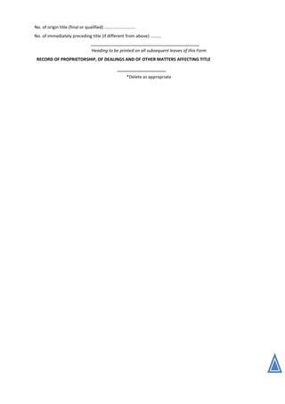 No. of origin title (final or qualified) ..........................
No. of immediately preceding title (if different from above) .........
Heading to be printed on all subsequent leaves of this Form
RECORD OF PROPRIETORSHIP, OF DEALINGS AND OF OTHER MATTERS AFFECTING TITLE
*Delete as appropriate
 