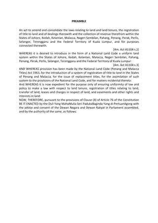 PREAMBLE
An act to amend and consolidate the laws relating to land and land tenure, the registration
of title to land and of dealings therewith and the collection of revenue therefrom within the
States of Johore, Kedah, Kelantan, Malacca, Negeri Sembilan, Pahang, Penang, Perak, Perlis,
Selangor, Terengganu and the Federal Territory of Kuala Lumpur, and for purposes
connected therewith.
[Am. Act A1104:s.2]
WHEREAS it is desired to introduce in the form of a National Land Code a uniform land
system within the States of Johore, Kedah, Kelantan, Malacca, Negeri Sembilan, Pahang,
Penang, Perak, Perlis, Selangor, Terengganu and the Federal Territory of Kuala Lumpur:
[Am. Act A1104:s.3]
AND WHEREAS provision has been made by the National Land Code (Penang and Malacca
Titles) Act 1963, for the introduction of a system of registration of title to land in the States
of Penang and Malacca, for the issue of replacement titles, for the assimilation of such
system to the provisions of the National Land Code, and for matters incidental thereto:
And WHEREAS it is now expedient for the purpose only of ensuring uniformity of law and
policy to make a law with respect to land tenure, registration of titles relating to land,
transfer of land, leases and charges in respect of land, and easements and other rights and
interests in land:
NOW, THEREFORE, pursuant to the provisions of Clause (4) of Article 76 of the Constitution
BE IT ENACTED by the Duli Yang MahaMulia Seri PadukaBaginda Yang di-PertuanAgong with
the advice and consent of the Dewan Negara and Dewan Rakyat in Parliament assembled,
and by the authority of the same, as follows:
 