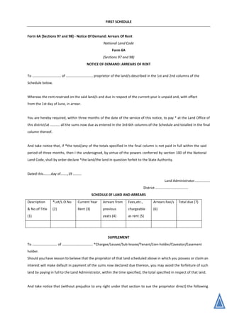 FIRST SCHEDULE
Form 6A [Sections 97 and 98] - Notice Of Demand: Arrears Of Rent
National Land Code
Form 6A
(Sections 97 and 98)
NOTICE OF DEMAND: ARREARS OF RENT
To .............................. of ............................ proprietor of the land/s described in the 1st and 2nd columns of the
Schedule below.
Whereas the rent reserved on the said land/s and due in respect of the current year is unpaid and, with effect
from the 1st day of June, in arrear.
You are hereby required, within three months of the date of the service of this notice, to pay * at the Land Office of
this district/at .......... all the sums now due as entered in the 3rd-6th columns of the Schedule and totalled in the final
column thereof.
And take notice that, if *the total/any of the totals specified in the final column is not paid in full within the said
period of three months, then I the undersigned, by virtue of the powers conferred by section 100 of the National
Land Code, shall by order declare *the land/the land in question forfeit to the State Authority.
Dated this........day of.......,19 .........
Land Administrator................
District ..................................
SCHEDULE 0F LAND AND ARREARS
Description
& No.of Title
(1)
*Lot/L.O.No
(2)
Current Year
Rent (3)
Arrears from
previous
yeats (4)
Fees,etc.,
chargeable
as rent (5)
Arrears Fee/s
(6)
Total due (7)
SUPPLEMENT
To .......................... of ................................ *Chargee/Lessee/Sub-lessee/Tenant/Lien-holder/Caveator/Easement
holder.
Should you have reason to believe that the proprietor of that land scheduled above in which you possess or claim an
interest will make default in payment of the sums now declared due thereon, you may avoid the forfeiture of such
land by paying in full to the Land Administrator, within the time specified, the total specified in respect of that land.
And take notice that (without prejudice to any right under that section to sue the proprietor direct) the following
 