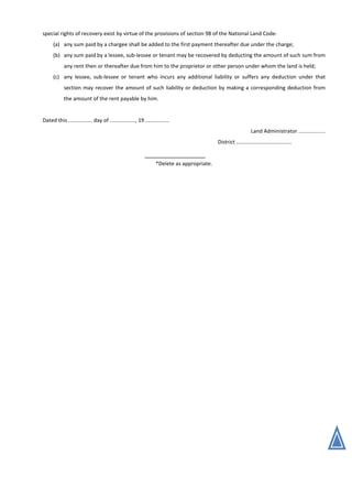 special rights of recovery exist by virtue of the provisions of section 98 of the National Land Code-
(a) any sum paid by a chargee shall be added to the first payment thereafter due under the charge;
(b) any sum paid by a lessee, sub-lessee or tenant may be recovered by deducting the amount of such sum from
any rent then or thereafter due from him to the proprietor or other person under whom the land is held;
(c) any lessee, sub-lessee or tenant who incurs any additional liability or suffers any deduction under that
section may recover the amount of such liability or deduction by making a corresponding deduction from
the amount of the rent payable by him.
Dated this ................ day of ................., 19 ................
Land Administrator ..................
District .....................................
*Delete as appropriate.
 
