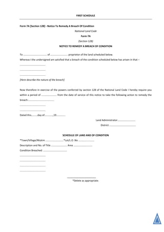 FIRST SCHEDULE
Form 7A [Section 128] - Notice To Remedy A Breach Of Condition
National Land Code
Form 7A
(Section 128)
NOTICE TO REMEDY A BREACH OF CONDITION
To .................................. of ......................... proprietor of the land scheduled below.
Whereas I the undersigned am satisfied that a breach of the condition scheduled below has arisen in that –
.....................................
.....................................
.....................................
[Here describe the nature of the breach]
Now therefore in exercise of the powers conferred by section 128 of the National Land Code I hereby require you
within a period of ...................... from the date of service of this notice to take the following action to remedy the
breach-.....................................
.....................................
.....................................
Dated this.........day of............,19.............
Land Administrator..........................
District ......................................
SCHEDULE OF LAND AND OF CONDITION
*Town/Village/Mukim ..........................*Lot/L.O .No .......................
Description and No. of Title ....................... Area ...........................
Condition Breached: ..................................
.....................................
.....................................
.....................................
.....................................
*Delete as appropriate.
 