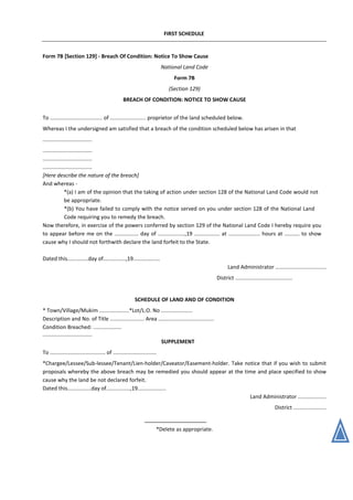 FIRST SCHEDULE
Form 7B [Section 129] - Breach Of Condition: Notice To Show Cause
National Land Code
Form 7B
(Section 129)
BREACH OF CONDITION: NOTICE TO SHOW CAUSE
To ................................... of ........................ proprietor of the land scheduled below.
Whereas I the undersigned am satisfied that a breach of the condition scheduled below has arisen in that
.................................
.................................
.................................
.................................
[Here describe the nature of the breach]
And whereas -
*(a) I am of the opinion that the taking of action under section 128 of the National Land Code would not
be appropriate.
*(b) You have failed to comply with the notice served on you under section 128 of the National Land
Code requiring you to remedy the breach.
Now therefore, in exercise of the powers conferred by section 129 of the National Land Code I hereby require you
to appear before me on the ................ day of ..................,19 ................. at ..................... hours at .......... to show
cause why I should not forthwith declare the land forfeit to the State.
Dated this..............day of...............,19..................
Land Administrator ..................................
District ......................................
SCHEDULE OF LAND AND OF CONDITION
* Town/Village/Mukim ....................*Lot/L.O. No .....................
Description and No. of Title ....................... Area .....................................
Condition Breached: ...................
.................................
SUPPLEMENT
To ..................................... of .............................
*Chargee/Lessee/Sub-lessee/Tenant/Lien-holder/Caveator/Easement-holder. Take notice that if you wish to submit
proposals whereby the above breach may be remedied you should appear at the time and place specified to show
cause why the land be not declared forfeit.
Dated this................day of................,19...................
Land Administrator ...................
District ......................
*Delete as appropriate.
 