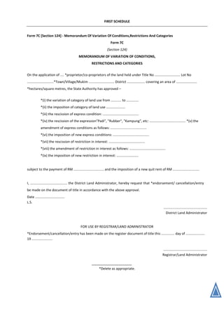 FIRST SCHEDULE
Form 7C [Section 124] - Memorandum Of Variation Of Conditions,Restrictions And Categories
Form 7C
(Section 124)
MEMORANDUM OF VARIATION OF CONDITIONS,
RESTRICTIONS AND CATEGORIES
On the application of .... *proprietor/co-proprietors of the land held under Title No ........................... Lot No
............................*Town/Village/Mukim ........................... District ................... covering an area of ......................
*hectares/square metres, the State Authority has approved –
*(i) the variation of category of land use from ........... to .............
*(ii) the imposition of category of land use ....................
*(iii) the rescission of express condition: ......................................
*(iv) the rescission of the expression"Padi", "Rubber", "Kampung", etc: ...................................... *(v) the
amendment of express conditions as follows: ......................................
*(vi) the imposition of new express conditions: ......................................
*(vii) the rescission of restriction in interest: ......................................
*(viii) the amendment of restriction in interest as follows: ......................................
*(ix) the imposition of new restriction in interest: .......................
subject to the payment of RM ................................ and the imposition of a new quit rent of RM ............................
I, ....................................... the District Land Administrator, hereby request that *endorsement/ cancellation/entry
be made on the document of title in accordance with the above approval.
Date ...............................
L.S.
..............................................
District Land Administrator
FOR USE BY REGISTRAR/LAND ADMINISTRATOR
*Endorsement/cancellation/entry has been made on the register document of title this .............. day of ....................
19 ......................
..............................................
Registrar/Land Administrator
*Delete as appropriate.
 