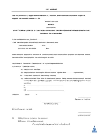 FIRST SCHEDULE
Form 7D [Section 124A] - Application For Variation Of Conditions, Restrictions And Categories In Respect Of
Proposed Sub-Divisional Portions Of Land
National Land Code
Form 7D
(Section 124A)
APPLICATION FOR VARIATION OF CONDITIONS, RESTRICTIONS AND CATEGORIES IN RESPECT OF PROPOSED SUB-
DIVISIONAL PORTIONS OF LAND
To the Land Administrator, District of ................
*I/We, the undersigned *proprietor/co-proprietors of following land-
*Town/Village/Mukim .................. Lot No ...............
Description and No. of Title ...................... Area ...................
hereby apply for approval for variation of *condition/restriction/category of the proposed sub-divisional portion
thereof as shown in the proposed sub-divisional plan attached.
For purposes of clarification *I/we also attach an explanatory memorandum.
2. As required, *I/we now submit-
(a) the prescribed fee of RM .......................;
(b) the proposed sub division plan referred to above together with ................. copies thereof;
(c) a copy of the approval of the Planning Authority;
(d) a letter of consent from each of the following persons (being persons whose consent is required
under sections 124 (1) and 136 (1) (e)),the particular reason for the consent being specified in each
such letter:
(i) ........................................................................................
(ii) .........................................................................................
(iii) ..........................................................................................
Dated this .............. day of ............. 19.........
…………………………..
Signature of Proprietor
________________________
For Official Use Only
(A) Rent for current year paid.
.............................
Land Administrator
(B) (1) Subdivision as in attached plan approved.
(2) One copy of the said plan retained.
[For use when planning approval is nor earlier obrained]
*
 