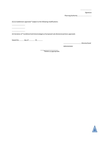 ..........................
Signature
Planning Authority .................................
(C) (1) Subdivision approved *subject to the following modifications-
...............................
...............................
...............................
(2) Variation of *condition/restriction/category of proposed sub-divisional portions approved.
Dated this ........... day of .............. 19..............
.......................................... Director/Land
Administrator
*Delete as appropriate.
 
