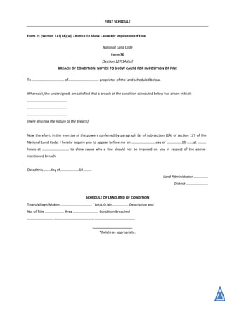 FIRST SCHEDULE
Form 7E [Section 127(1A)(a)] - Notice To Show Cause For Imposition Of Fine
National Land Code
Form 7E
[Section 127(1A)(a)]
BREACH OF CONDITION: NOTICE TO SHOW CAUSE FOR IMPOSITION OF FINE
To .................................. of................................ proprietor of the land scheduled below.
Whereas I, the undersigned, am satisfied that a breach of the condition scheduled below has arisen in that-
..........................................
..........................................
..........................................
[Here describe the nature of the breach]
Now therefore, in the exercise of the powers conferred by paragraph (a) of sub-section (1A) of section 127 of the
National Land Code; I hereby require you to appear before me on ........................ day of ................19 .......at .........
hours at ............................ to show cause why a fine should not be imposed on you in respect of the above-
mentioned breach.
Dated this........day of....................19.........
Land Administrator ...............
District .......................
SCHEDULE OF LAND AND OF CONDITION
Town/Village/Mukim ................................. *Lot/L.O.No ................. Description and
No. of Title .................... Area ........................... Condition Breached
........................... .......................................... ..........................................
*Delete as appropriate.
 