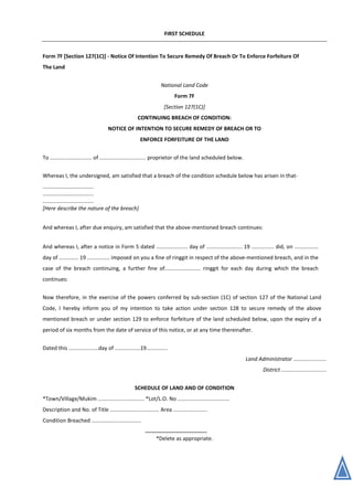 FIRST SCHEDULE
Form 7F [Section 127(1C)] - Notice Of Intention To Secure Remedy Of Breach Or To Enforce Forfeiture Of
The Land
National Land Code
Form 7F
[Section 127(1C)]
CONTINUING BREACH OF CONDITION:
NOTICE OF INTENTION TO SECURE REMEDY OF BREACH OR TO
ENFORCE FORFEITURE OF THE LAND
To ............................ of ............................... proprietor of the land scheduled below.
Whereas I, the undersigned, am satisfied that a breach of the condition schedule below has arisen in that-
..................................
..................................
..................................
[Here describe the nature of the breach]
And whereas I, after due enquiry, am satisfied that the above-mentioned breach continues:
And whereas I, after a notice in Form 5 dated ..................... day of ........................ 19 ............... did, on ................
day of ............. 19 ............... imposed on you a fine of ringgit in respect of the above-mentioned breach, and in the
case of the breach continuing, a further fine of........................ ringgit for each day during which the breach
continues:
Now therefore, in the exercise of the powers conferred by sub-section (1C) of section 127 of the National Land
Code, I hereby inform you of my intention to take action under section 128 to secure remedy of the above
mentioned breach or under section 129 to enforce forfeiture of the land scheduled below, upon the expiry of a
period of six months from the date of service of this notice, or at any time thereinafter.
Dated this ....................day of .................19..............
Land Administrator ......................
District ..............................
SCHEDULE OF LAND AND OF CONDITION
*Town/Village/Mukim ............................... *Lot/L.O. No ...................................
Description and No. of Title ................................. Area .......................
Condition Breached .................................
*Delete as appropriate.
 